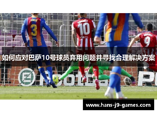 如何应对巴萨10号球员弃用问题并寻找合理解决方案
