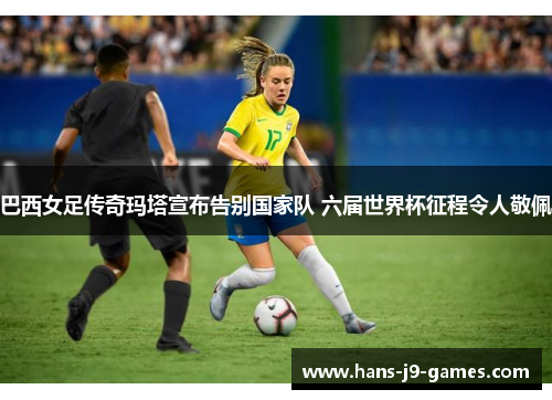 巴西女足传奇玛塔宣布告别国家队 六届世界杯征程令人敬佩