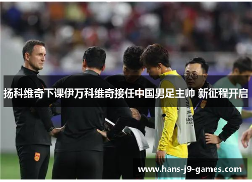 扬科维奇下课伊万科维奇接任中国男足主帅 新征程开启 扬科维奇下课伊万科维奇接任中国男足主帅 新征程开启