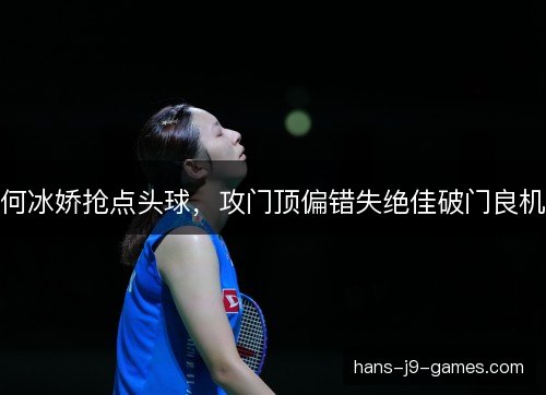 何冰娇抢点头球,攻门顶偏错失绝佳破门良机 何冰娇抢点头球,攻门顶偏错失绝佳破门良机